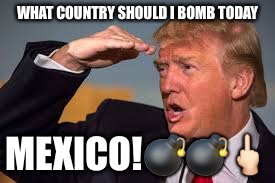 TRUMP AND THE MEXICANS | WHAT COUNTRY SHOULD I BOMB TODAY; MEXICO!💣💣🖕🏻 | image tagged in trump and the mexicans | made w/ Imgflip meme maker