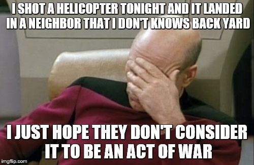 Captain Picard Facepalm Meme | I SHOT A HELICOPTER TONIGHT AND IT LANDED IN A NEIGHBOR THAT I DON'T KNOWS BACK YARD; I JUST HOPE THEY DON'T CONSIDER IT TO BE AN ACT OF WAR | image tagged in memes,captain picard facepalm | made w/ Imgflip meme maker