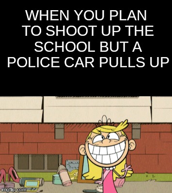 Good Day Officers! | WHEN YOU PLAN TO SHOOT UP THE SCHOOL BUT A POLICE CAR PULLS UP | image tagged in the loud house,school shooting | made w/ Imgflip meme maker