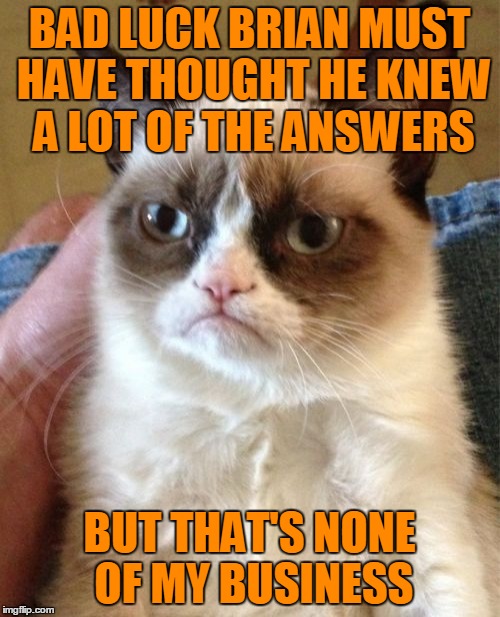 Grumpy Cat Meme | BAD LUCK BRIAN MUST HAVE THOUGHT HE KNEW A LOT OF THE ANSWERS BUT THAT'S NONE OF MY BUSINESS | image tagged in memes,grumpy cat | made w/ Imgflip meme maker