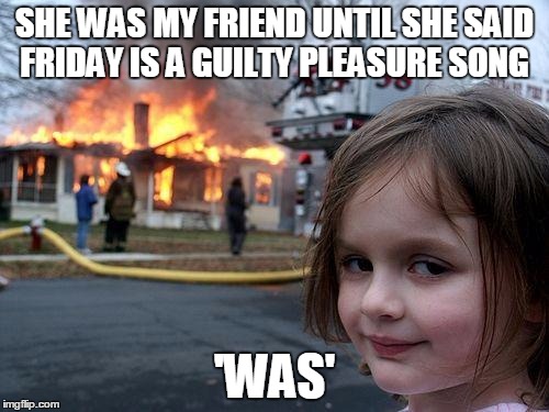 Disaster Girl Meme | SHE WAS MY FRIEND UNTIL SHE SAID FRIDAY IS A GUILTY PLEASURE SONG; 'WAS' | image tagged in memes,disaster girl | made w/ Imgflip meme maker