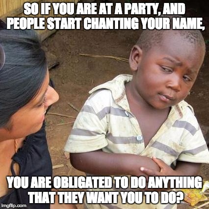 Third World Skeptical Kid Meme | SO IF YOU ARE AT A PARTY, AND PEOPLE START CHANTING YOUR NAME, YOU ARE OBLIGATED TO DO ANYTHING THAT THEY WANT YOU TO DO? | image tagged in memes,third world skeptical kid | made w/ Imgflip meme maker