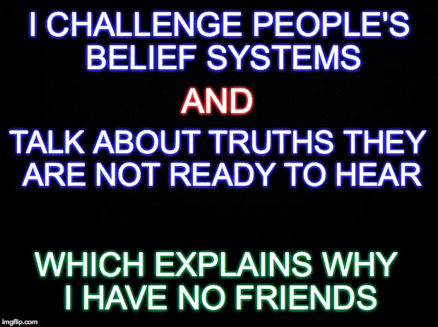 The Truth Hurts | I CHALLENGE PEOPLE'S BELIEF SYSTEMS; AND; TALK ABOUT TRUTHS THEY ARE NOT READY TO HEAR; WHICH EXPLAINS WHY I HAVE NO FRIENDS | image tagged in black,truth,beliefs,friends | made w/ Imgflip meme maker