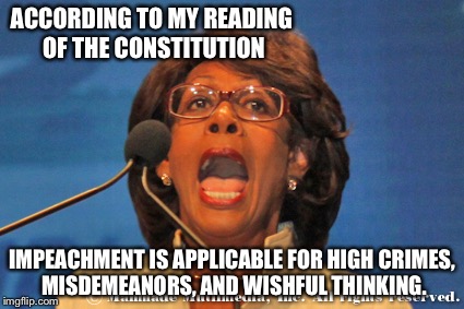 Maxine waters | ACCORDING TO MY READING OF THE CONSTITUTION; IMPEACHMENT IS APPLICABLE FOR HIGH CRIMES, MISDEMEANORS, AND WISHFUL THINKING. | image tagged in maxine waters | made w/ Imgflip meme maker