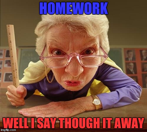 homework | HOMEWORK; WELL I SAY THOUGH IT AWAY | image tagged in homework | made w/ Imgflip meme maker