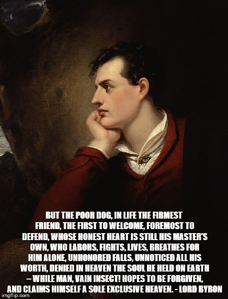 BUT THE POOR DOG, IN LIFE THE FIRMEST FRIEND, THE FIRST TO WELCOME, FOREMOST TO DEFEND, WHOSE HONEST HEART IS STILL HIS MASTER'S OWN, WHO LABORS, FIGHTS, LIVES, BREATHES FOR HIM ALONE, UNHONORED FALLS, UNNOTICED ALL HIS WORTH, DENIED IN HEAVEN THE SOUL HE HELD ON EARTH – WHILE MAN, VAIN INSECT! HOPES TO BE FORGIVEN, AND CLAIMS HIMSELF A SOLE EXCLUSIVE HEAVEN. - LORD BYRON | made w/ Imgflip meme maker