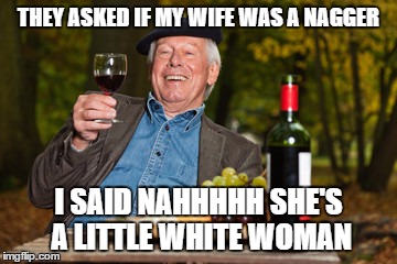 oldmanwine | THEY ASKED IF MY WIFE WAS A NAGGER; I SAID NAHHHHH SHE'S A LITTLE WHITE WOMAN | image tagged in oldmanwine | made w/ Imgflip meme maker
