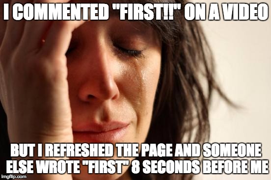 First World Problems | I COMMENTED "FIRST!!" ON A VIDEO; BUT I REFRESHED THE PAGE AND SOMEONE ELSE WROTE "FIRST" 8 SECONDS BEFORE ME | image tagged in memes,first world problems | made w/ Imgflip meme maker