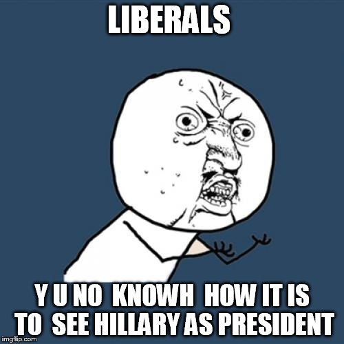 Y U No Meme | LIBERALS; Y U NO  KNOWH  HOW IT IS TO  SEE HILLARY AS PRESIDENT | image tagged in memes,y u no | made w/ Imgflip meme maker