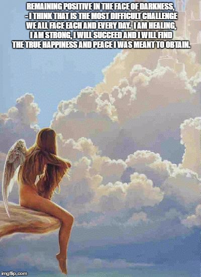 Angel Sky | REMAINING POSITIVE IN THE FACE OF DARKNESS, - I THINK THAT IS THE MOST DIFFICULT CHALLENGE WE ALL FACE EACH AND EVERY DAY.  I AM HEALING, I AM STRONG, I WILL SUCCEED AND I WILL FIND THE TRUE HAPPINESS AND PEACE I WAS MEANT TO OBTAIN. | image tagged in angel sky | made w/ Imgflip meme maker