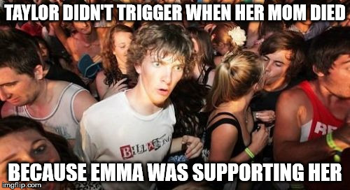 Sudden Clarity Clarence Meme | TAYLOR DIDN'T TRIGGER WHEN HER MOM DIED; BECAUSE EMMA WAS SUPPORTING HER | image tagged in memes,sudden clarity clarence | made w/ Imgflip meme maker