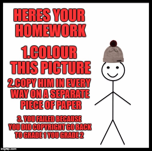 Be Like Bill | HERES YOUR HOMEWORK; 1.COLOUR THIS PICTURE; 2.COPY HIM IN EVERY WAY ON A SEPARATE  PIECE OF PAPER; 3. YOU FAILED BECAUSE YOU DID COPYRIGHT GO BACK TO GRADE 1 YOU GRADE 2 | image tagged in memes,be like bill | made w/ Imgflip meme maker