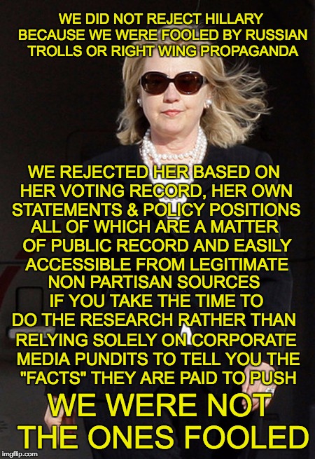 WE DID NOT REJECT HILLARY BECAUSE WE WERE FOOLED BY RUSSIAN TROLLS OR RIGHT WING PROPAGANDA; WE REJECTED HER BASED ON HER VOTING RECORD, HER OWN STATEMENTS & POLICY POSITIONS; ALL OF WHICH ARE A MATTER OF PUBLIC RECORD AND EASILY ACCESSIBLE FROM LEGITIMATE; NON PARTISAN SOURCES IF YOU TAKE THE TIME TO DO THE RESEARCH RATHER THAN; RELYING SOLELY ON CORPORATE MEDIA PUNDITS TO TELL YOU THE "FACTS" THEY ARE PAID TO PUSH; WE WERE NOT THE ONES FOOLED | made w/ Imgflip meme maker