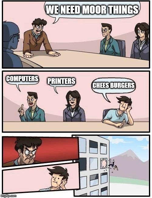Boardroom Meeting Suggestion Meme | WE NEED MOOR THINGS; COMPUTERS; PRINTERS; CHEES BURGERS | image tagged in memes,boardroom meeting suggestion | made w/ Imgflip meme maker