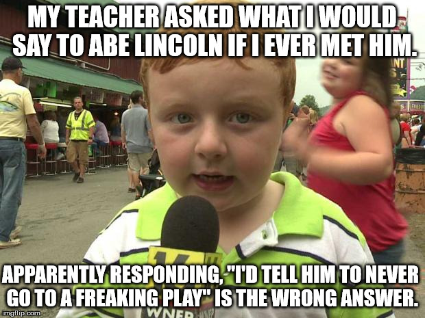 Apparently Kid | MY TEACHER ASKED WHAT I WOULD SAY TO ABE LINCOLN IF I EVER MET HIM. APPARENTLY RESPONDING, "I'D TELL HIM TO NEVER GO TO A FREAKING PLAY" IS THE WRONG ANSWER. | image tagged in apparently kid | made w/ Imgflip meme maker
