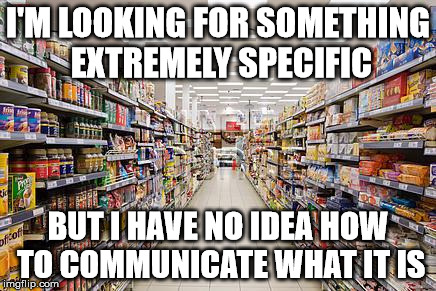 grocery aisle | I'M LOOKING FOR SOMETHING EXTREMELY SPECIFIC; BUT I HAVE NO IDEA HOW TO COMMUNICATE WHAT IT IS | image tagged in grocery aisle | made w/ Imgflip meme maker