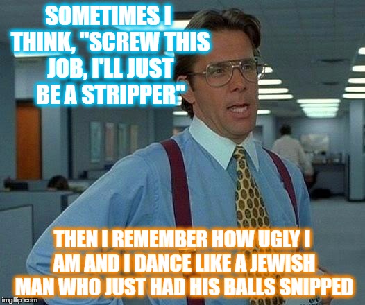 That Would Be Great Meme | SOMETIMES I THINK, "SCREW THIS JOB, I'LL JUST BE A STRIPPER"; THEN I REMEMBER HOW UGLY I AM AND I DANCE LIKE A JEWISH MAN WHO JUST HAD HIS BALLS SNIPPED | image tagged in memes,that would be great | made w/ Imgflip meme maker