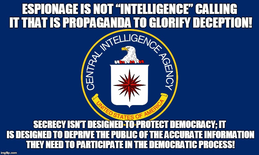 Central Intelligence Agency CIA | ESPIONAGE IS NOT “INTELLIGENCE” CALLING IT THAT IS PROPAGANDA TO GLORIFY DECEPTION! SECRECY ISN’T DESIGNED TO PROTECT DEMOCRACY; IT IS DESIGNED TO DEPRIVE THE PUBLIC OF THE ACCURATE INFORMATION THEY NEED TO PARTICIPATE IN THE DEMOCRATIC PROCESS! | image tagged in central intelligence agency cia | made w/ Imgflip meme maker