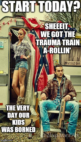 START TODAY? SHEEEIT, WE GOT THE TRAUMA TRAIN A-ROLLIN' THE VERY DAY OUR KIDS WAS BORNED | made w/ Imgflip meme maker