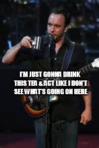 DAVE DOESN'T SEE WHAT YOU'RE DOING | I’M JUST GONNA DRINK THIS TEA & ACT LIKE I DON’T SEE WHAT’S GOING ON HERE | image tagged in dmb,dave matthews,dave matthews band,im just gonna drink this tea  act like i dont see whats going on here | made w/ Imgflip meme maker