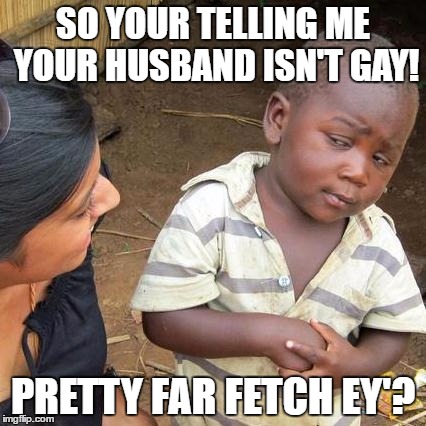 Third World Skeptical Kid Meme | SO YOUR TELLING ME YOUR HUSBAND ISN'T GAY! PRETTY FAR FETCH EY'? | image tagged in memes,third world skeptical kid | made w/ Imgflip meme maker