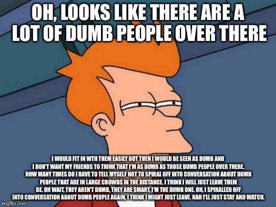 Futurama Fry Meme | OH, LOOKS LIKE THERE ARE A LOT OF DUMB PEOPLE OVER THERE; I WOULD FIT IN WTH THEM EASILY BUT THEN I WOULD BE SEEN AS DUMB AND I DON'T WANT MY FRIENDS TO THINK THAT I'M AS DUMB AS THOSE DUMB PEOPLE OVER THERE. HOW MANY TIMES DO I HAVE TO TELL MYSELF NOT TO SPIRAL OFF INTO CONVERSATION ABOUT DUMB PEOPLE THAT ARE IN LARGE CROWDS IN THE DISTANCE. I THINK I WILL JUST LEAVE THEM BE. OH WAIT, THEY AREN'T DUMB, THEY ARE SMART, I'M THE DUMB ONE. OH, I SPIRALLED OFF INTO CONVERSATION ABOUT DUMB PEOPLE AGAIN, I THINK I MIGHT JUST LEAVE. NAH I'LL JUST STAY AND WATCH. | image tagged in memes,futurama fry | made w/ Imgflip meme maker