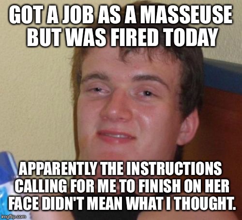 The not so happy ending  | GOT A JOB AS A MASSEUSE BUT WAS FIRED TODAY; APPARENTLY THE INSTRUCTIONS CALLING FOR ME TO FINISH ON HER FACE DIDN'T MEAN WHAT I THOUGHT. | image tagged in memes,10 guy,funny | made w/ Imgflip meme maker