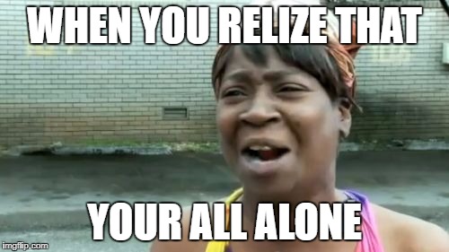 Ain't Nobody Got Time For That | WHEN YOU RELIZE THAT; YOUR ALL ALONE | image tagged in memes,aint nobody got time for that | made w/ Imgflip meme maker
