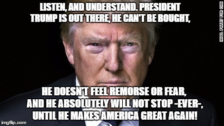Trump Serious | LISTEN, AND UNDERSTAND. PRESIDENT TRUMP IS OUT THERE, HE CAN'T BE BOUGHT, HE DOESN'T FEEL REMORSE OR FEAR, AND HE ABSOLUTELY WILL NOT STOP -EVER-, UNTIL HE MAKES AMERICA GREAT AGAIN! | image tagged in trump serious | made w/ Imgflip meme maker