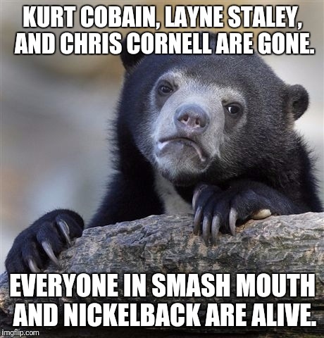 Confession Bear Meme | KURT COBAIN, LAYNE STALEY, AND CHRIS CORNELL ARE GONE. EVERYONE IN SMASH MOUTH AND NICKELBACK ARE ALIVE. | image tagged in memes,confession bear | made w/ Imgflip meme maker