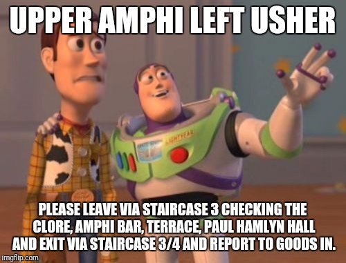 X, X Everywhere Meme | UPPER AMPHI LEFT USHER; PLEASE LEAVE VIA STAIRCASE 3 CHECKING THE CLORE, AMPHI BAR, TERRACE, PAUL HAMLYN HALL AND EXIT VIA STAIRCASE 3/4 AND REPORT TO GOODS IN. | image tagged in memes,x x everywhere | made w/ Imgflip meme maker