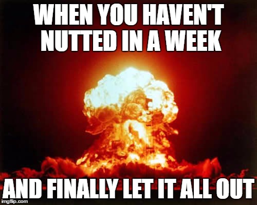 Nuclear Explosion Meme | WHEN YOU HAVEN'T NUTTED IN A WEEK; AND FINALLY LET IT ALL OUT | image tagged in memes,nuclear explosion | made w/ Imgflip meme maker