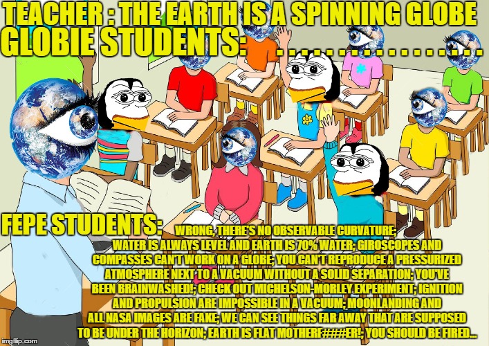 FEPE AT SCHOOL | TEACHER : THE EARTH IS A SPINNING GLOBE; GLOBIE STUDENTS:     . . . . . . . . . . . . . . . . . FEPE STUDENTS:; WRONG, THERE'S NO OBSERVABLE CURVATURE; WATER IS ALWAYS LEVEL AND EARTH IS 70% WATER; GIROSCOPES AND COMPASSES CAN'T WORK ON A GLOBE; YOU CAN'T REPRODUCE A PRESSURIZED ATMOSPHERE NEXT TO A VACUUM WITHOUT A SOLID SEPARATION; YOU'VE BEEN BRAINWASHED!; CHECK OUT MICHELSON-MORLEY EXPERIMENT; IGNITION AND PROPULSION ARE IMPOSSIBLE IN A VACUUM; MOONLANDING AND ALL NASA IMAGES ARE FAKE; WE CAN SEE THINGS FAR AWAY THAT ARE SUPPOSED TO BE UNDER THE HORIZON; EARTH IS FLAT MOTHERF###ER!; YOU SHOULD BE FIRED... | image tagged in school,fepe,flat earth,brainwashing,science,teachers | made w/ Imgflip meme maker