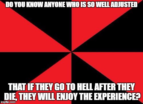 Empty Red And Black Meme |  DO YOU KNOW ANYONE WHO IS SO WELL ADJUSTED; THAT IF THEY GO TO HELL AFTER THEY DIE, THEY WILL ENJOY THE EXPERIENCE? | image tagged in memes,empty red and black | made w/ Imgflip meme maker