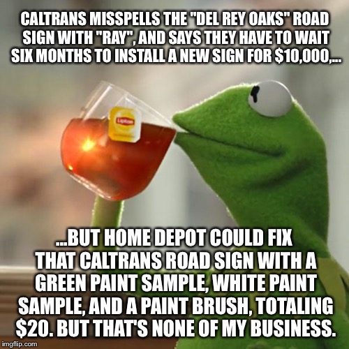 Home Depot Can Fix Caltrans Road Sign Spelling Error | CALTRANS MISSPELLS THE "DEL REY OAKS" ROAD SIGN WITH "RAY", AND SAYS THEY HAVE TO WAIT SIX MONTHS TO INSTALL A NEW SIGN FOR $10,000,... ...BUT HOME DEPOT COULD FIX THAT CALTRANS ROAD SIGN WITH A GREEN PAINT SAMPLE, WHITE PAINT SAMPLE, AND A PAINT BRUSH, TOTALING $20. BUT THAT'S NONE OF MY BUSINESS. | image tagged in memes,but thats none of my business,kermit the frog,caltrans,home depot,government debt | made w/ Imgflip meme maker