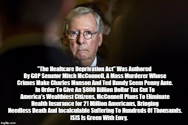 "Republican Senator Mitch McConnell Is A Mass Murderer" | "The Healtcare Deprivation Act" Was Authored By GOP Senator Mitch McConnell, A Mass Murderer Whose Crimes Make Charles Manson And Ted Bundy Seem Penny Ante. In Order To Give An $800 Billion Dollar Tax Cut To America's Wealthiest Citizens, McConnell Plans To Eliminate Health Insurance for 21 Million Americans, Bringing Needless Death And Incalculable Suffering To Hundreds Of Thousands. ISIS Is Green With Envy. | image tagged in mitch mcconnell,mass murderer,the healthcare deprivation act,abomicare,isis has mitch mcconnell envy,mcconnell dwarfs manson and | made w/ Imgflip meme maker