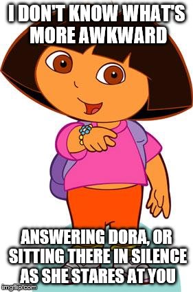 Dora | I DON'T KNOW WHAT'S MORE AWKWARD; ANSWERING DORA, OR SITTING THERE IN SILENCE AS SHE STARES AT YOU | image tagged in dora | made w/ Imgflip meme maker