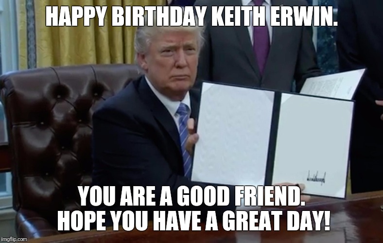 Executive Order Trump | HAPPY BIRTHDAY KEITH ERWIN. YOU ARE A GOOD FRIEND. HOPE YOU HAVE A GREAT DAY! | image tagged in executive order trump | made w/ Imgflip meme maker