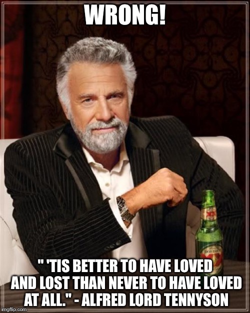 The Most Interesting Man In The World Meme | WRONG! " 'TIS BETTER TO HAVE LOVED AND LOST THAN NEVER TO HAVE LOVED AT ALL." - ALFRED LORD TENNYSON | image tagged in memes,the most interesting man in the world | made w/ Imgflip meme maker
