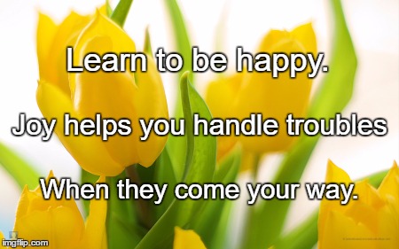 Spring Flowers | Learn to be happy. Joy helps you handle troubles; When they come your way. | image tagged in spring flowers | made w/ Imgflip meme maker