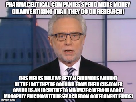 Wolf Blitzer | PHARMACEUTICAL COMPANIES SPEND MORE MONEY ON ADVERTISING THAN THEY DO ON RESEARCH! THIS MEANS THAT WE GET AN ENORMOUS AMOUNT OF THE LOOT THEY'RE GOUGING FROM THEIR CUSTOMER GIVING US AN INCENTIVE TO MINIMIZE COVERAGE ABOUT MONOPOLY PRICING WITH RESEARCH FROM GOVERNMENT FUNDS! | image tagged in wolf blitzer | made w/ Imgflip meme maker