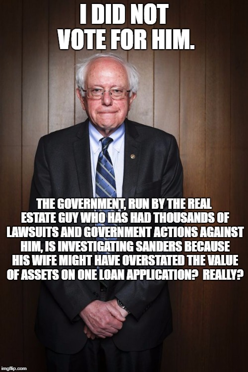 Bernie Sanders standing | I DID NOT VOTE FOR HIM. THE GOVERNMENT, RUN BY THE REAL ESTATE GUY WHO HAS HAD THOUSANDS OF LAWSUITS AND GOVERNMENT ACTIONS AGAINST HIM, IS INVESTIGATING SANDERS BECAUSE HIS WIFE MIGHT HAVE OVERSTATED THE VALUE OF ASSETS ON ONE LOAN APPLICATION?  REALLY? | image tagged in bernie sanders standing | made w/ Imgflip meme maker