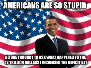 Obama | AMERICANS ARE SO STUPID; NO ONE THOUGHT TO ASK WHAT HAPPENED TO THE 12 TRILLION DOLLARS I INCREASED THE DEFICIT BY! | image tagged in memes,obama | made w/ Imgflip meme maker