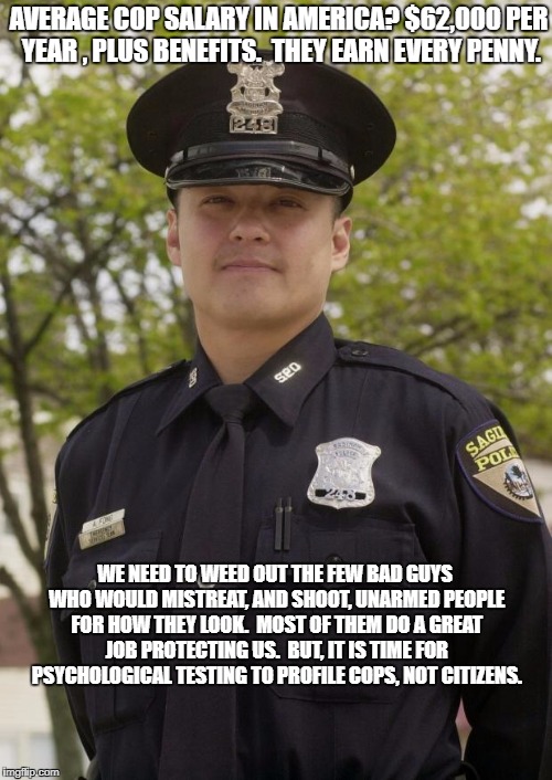 Good Guy Cop | AVERAGE COP SALARY IN AMERICA? $62,000 PER YEAR , PLUS BENEFITS.  THEY EARN EVERY PENNY. WE NEED TO WEED OUT THE FEW BAD GUYS WHO WOULD MISTREAT, AND SHOOT, UNARMED PEOPLE FOR HOW THEY LOOK.  MOST OF THEM DO A GREAT JOB PROTECTING US.  BUT, IT IS TIME FOR PSYCHOLOGICAL TESTING TO PROFILE COPS, NOT CITIZENS. | image tagged in good guy cop | made w/ Imgflip meme maker