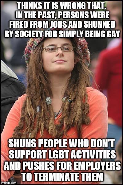 What happened to it being all about love? | THINKS IT IS WRONG THAT, IN THE PAST, PERSONS WERE FIRED FROM JOBS AND SHUNNED BY SOCIETY FOR SIMPLY BEING GAY; SHUNS PEOPLE WHO DON'T SUPPORT LGBT ACTIVITIES AND PUSHES FOR EMPLOYERS TO TERMINATE THEM | image tagged in memes,college liberal,lgbtq | made w/ Imgflip meme maker