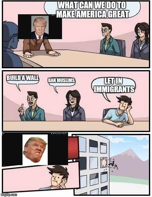 Boardroom Meeting Suggestion Meme | WHAT CAN WE DO TO MAKE AMERICA GREAT; BUILD A WALL; BAN MUSLIMS; LET IN IMMIGRANTS | image tagged in memes,boardroom meeting suggestion | made w/ Imgflip meme maker
