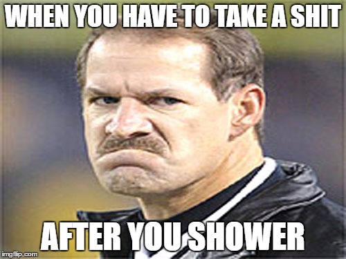 Frowny Cowher | WHEN YOU HAVE TO TAKE A SHIT; AFTER YOU SHOWER | image tagged in frowny cowher | made w/ Imgflip meme maker