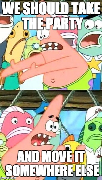 Put It Somewhere Else Patrick | WE SHOULD TAKE THE PARTY; AND MOVE IT SOMEWHERE ELSE | image tagged in memes,put it somewhere else patrick | made w/ Imgflip meme maker