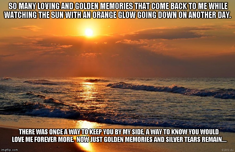 Golden Memories | SO MANY LOVING AND GOLDEN MEMORIES THAT COME BACK TO ME WHILE WATCHING THE SUN WITH AN ORANGE GLOW GOING DOWN ON ANOTHER DAY. THERE WAS ONCE A WAY TO KEEP YOU BY MY SIDE, A WAY TO KNOW YOU WOULD LOVE ME FOREVER MORE.  NOW JUST GOLDEN MEMORIES AND SILVER TEARS REMAIN.... | image tagged in love,memories,the sun | made w/ Imgflip meme maker