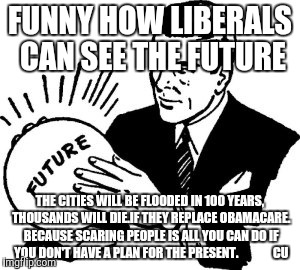 Crystal Ball |  FUNNY HOW LIBERALS CAN SEE THE FUTURE; THE CITIES WILL BE FLOODED IN 100 YEARS, THOUSANDS WILL DIE.IF THEY REPLACE OBAMACARE. BECAUSE SCARING PEOPLE IS ALL YOU CAN DO IF YOU DON'T HAVE A PLAN FOR THE PRESENT.              CU | image tagged in crystal ball | made w/ Imgflip meme maker
